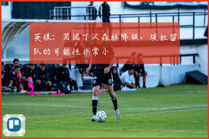 英媒：若诺丁汉森林降级，埃杜留队的可能性非常小
