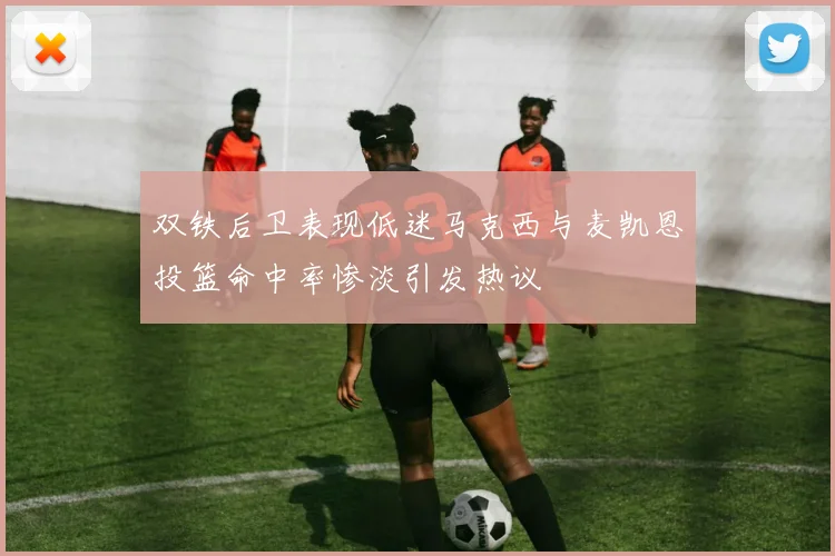 双铁后卫表现低迷马克西与麦凯恩投篮命中率惨淡引发热议