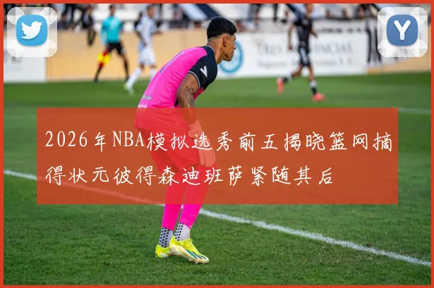 2026年NBA模拟选秀前五揭晓篮网摘得状元彼得森迪班萨紧随其后