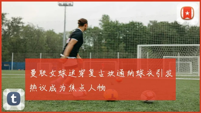 曼联女球迷穿复古坎通纳球衣引发热议成为焦点人物