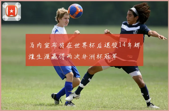 马内宣布将在世界杯后退役14年辉煌生涯赢得两次非洲杯冠军