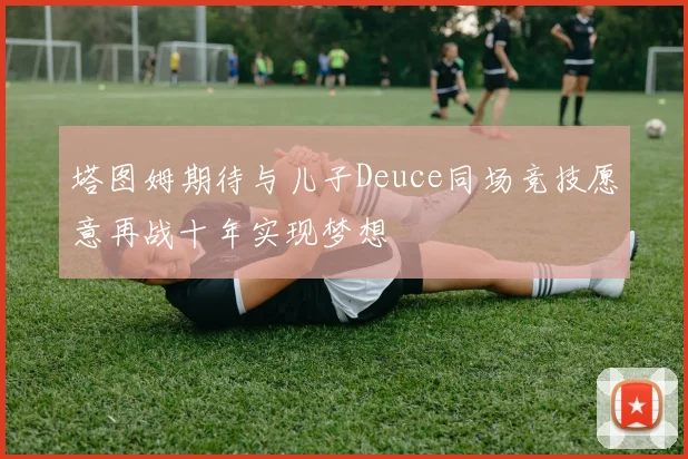 塔图姆期待与儿子Deuce同场竞技愿意再战十年实现梦想