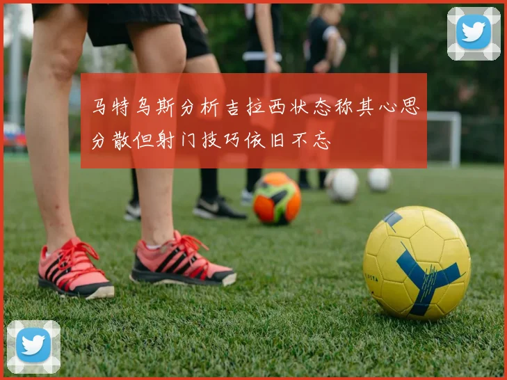 马特乌斯分析吉拉西状态称其心思分散但射门技巧依旧不忘