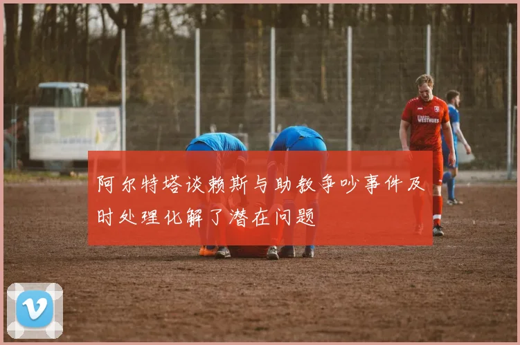阿尔特塔谈赖斯与助教争吵事件及时处理化解了潜在问题
