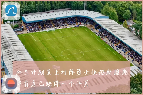 加兰计划复出对阵勇士快船新援期待首秀已缺阵一个半月