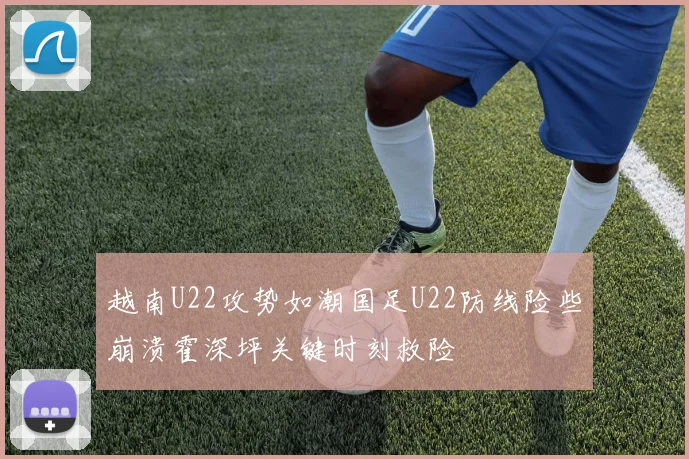 越南U22攻势如潮国足U22防线险些崩溃霍深坪关键时刻救险