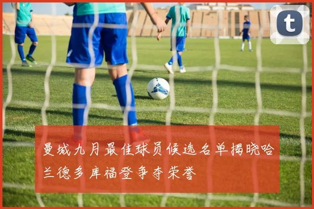 曼城九月最佳球员候选名单揭晓哈兰德多库福登争夺荣誉