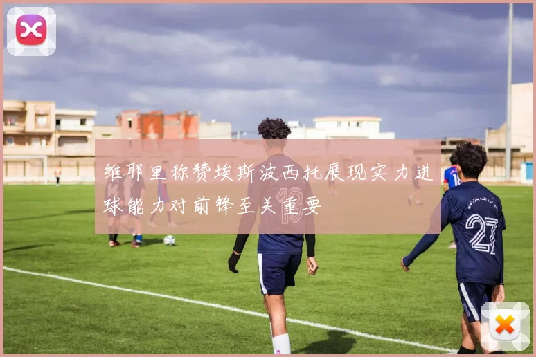 维耶里称赞埃斯波西托展现实力进球能力对前锋至关重要