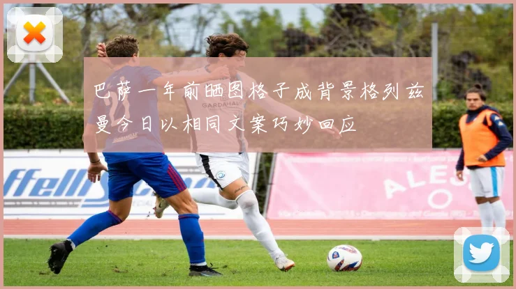 巴萨一年前晒图格子成背景格列兹曼今日以相同文案巧妙回应