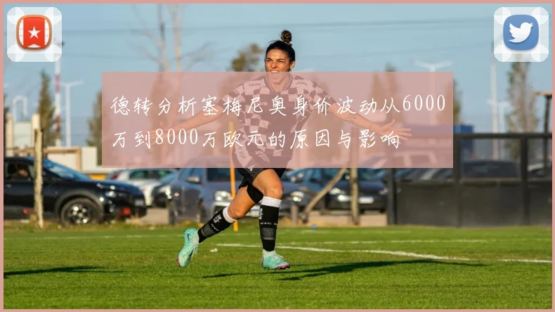 德转分析塞梅尼奥身价波动从6000万到8000万欧元的原因与影响