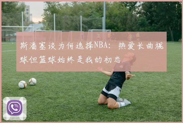斯潘塞谈为何选择NBA：热爱长曲棍球但篮球始终是我的初恋