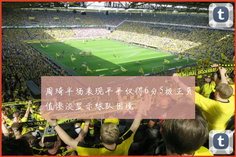 周琦半场表现平平仅得6分5板正负值惨淡显示球队困境