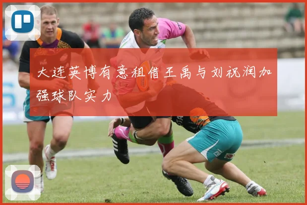 大连英博有意租借王禹与刘祝润加强球队实力