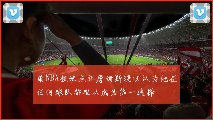 前NBA教练点评詹姆斯现状认为他在任何球队都难以成为第一选择
