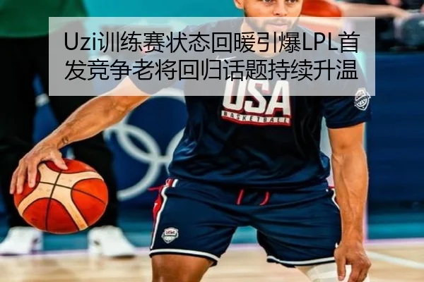 Uzi训练赛状态回暖引爆LPL首发竞争老将回归话题持续升温